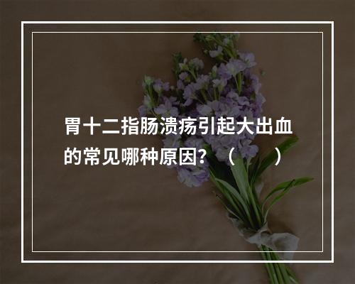 胃十二指肠溃疡引起大出血的常见哪种原因？（　　）