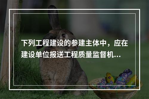 下列工程建设的参建主体中，应在建设单位报送工程质量监督机构的