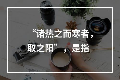 “诸热之而寒者，取之阳”，是指