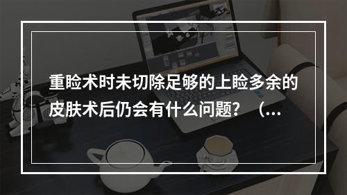 重睑术时未切除足够的上睑多余的皮肤术后仍会有什么问题？（　　