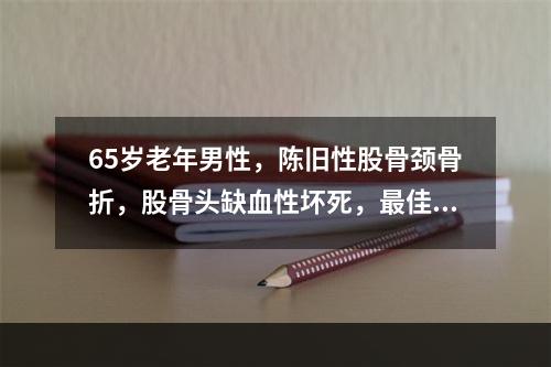 65岁老年男性，陈旧性股骨颈骨折，股骨头缺血性坏死，最佳治疗