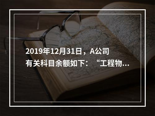 2019年12月31日，A公司有关科目余额如下：“工程物资”