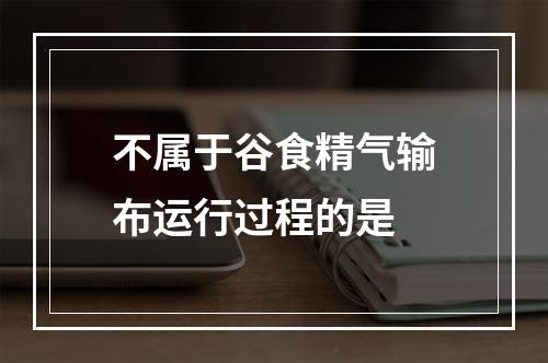 不属于谷食精气输布运行过程的是