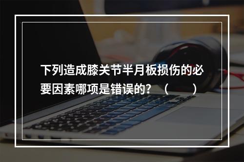 下列造成膝关节半月板损伤的必要因素哪项是错误的？（　　）