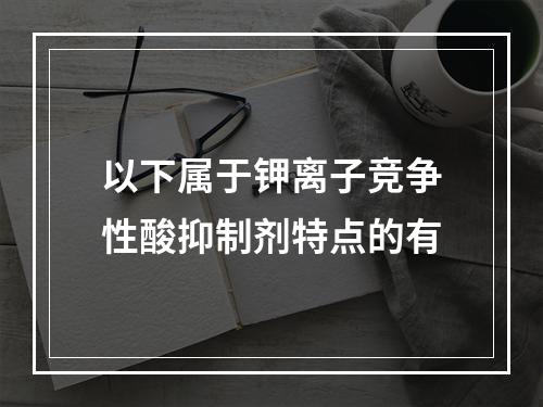 以下属于钾离子竞争性酸抑制剂特点的有