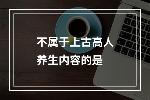 不属于上古高人养生内容的是