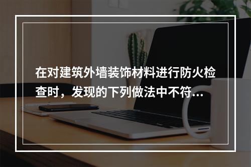 在对建筑外墙装饰材料进行防火检查时，发现的下列做法中不符合现