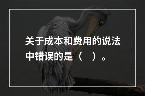 关于成本和费用的说法中错误的是（　）。