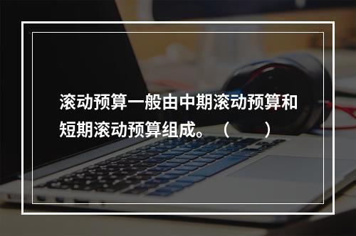 滚动预算一般由中期滚动预算和短期滚动预算组成。（　　）