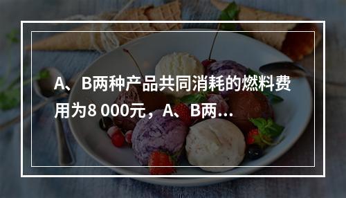 A、B两种产品共同消耗的燃料费用为8 000元，A、B两种产