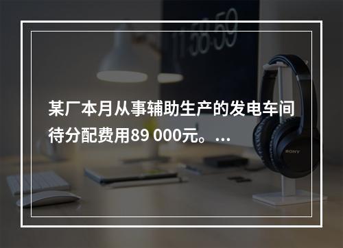 某厂本月从事辅助生产的发电车间待分配费用89 000元。本月