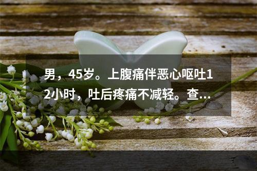 男，45岁。上腹痛伴恶心呕吐12小时，吐后疼痛不减轻。查体：