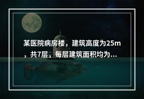 某医院病房楼，建筑高度为25m，共7层，每层建筑面积均为40