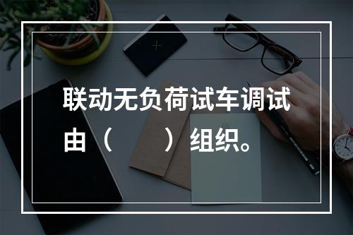 联动无负荷试车调试由（　　）组织。