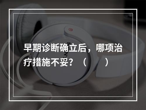 早期诊断确立后，哪项治疗措施不妥？（　　）