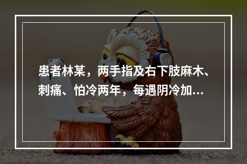 患者林某，两手指及右下肢麻木、刺痛、怕冷两年，每遇阴冷加重，