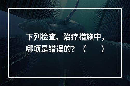 下列检查、治疗措施中，哪项是错误的？（　　）