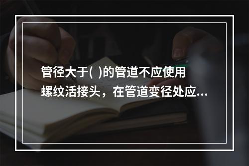 管径大于(  )的管道不应使用螺纹活接头，在管道变径处应采用