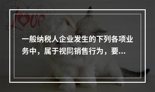 一般纳税人企业发生的下列各项业务中，属于视同销售行为，要计算