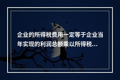 企业的所得税费用一定等于企业当年实现的利润总额乘以所得税税率