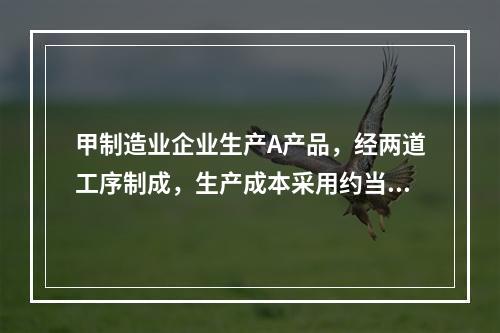 甲制造业企业生产A产品，经两道工序制成，生产成本采用约当产量