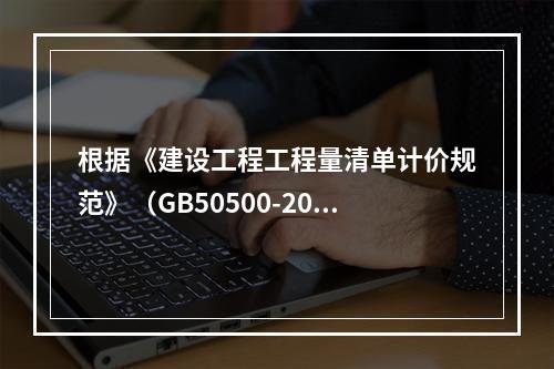 根据《建设工程工程量清单计价规范》（GB50500-2013