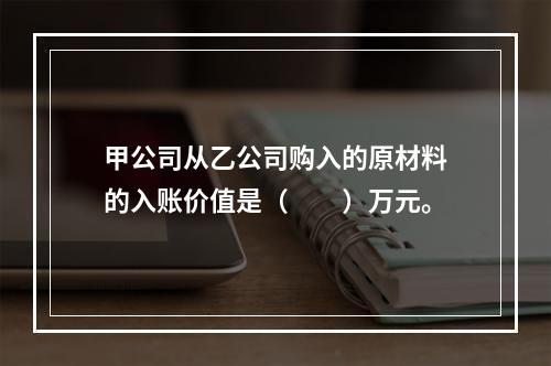 甲公司从乙公司购入的原材料的入账价值是（　　）万元。