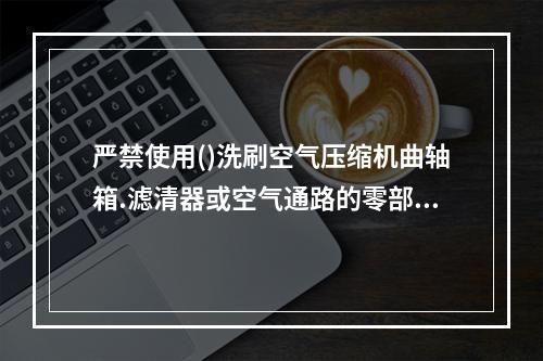 严禁使用()洗刷空气压缩机曲轴箱.滤清器或空气通路的零部件。