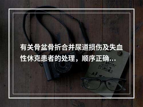 有关骨盆骨折合并尿道损伤及失血性休克患者的处理，顺序正确的是