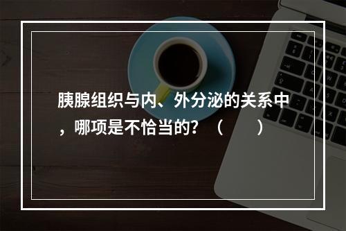 胰腺组织与内、外分泌的关系中，哪项是不恰当的？（　　）