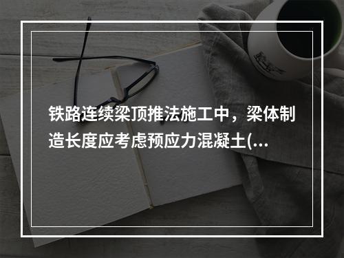 铁路连续梁顶推法施工中，梁体制造长度应考虑预应力混凝土()的