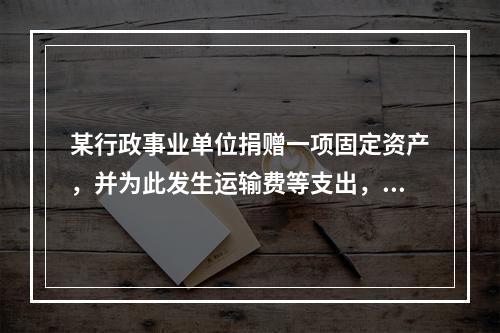 某行政事业单位捐赠一项固定资产，并为此发生运输费等支出，则在