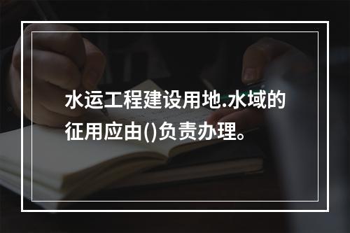 水运工程建设用地.水域的征用应由()负责办理。