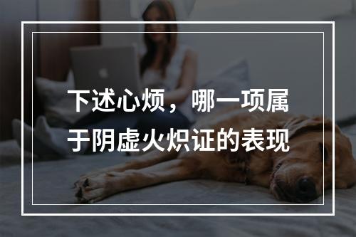 下述心烦，哪一项属于阴虚火炽证的表现