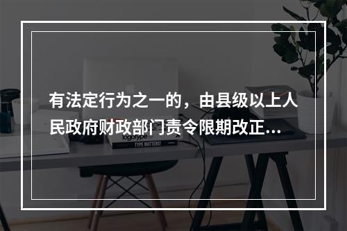 有法定行为之一的，由县级以上人民政府财政部门责令限期改正，可