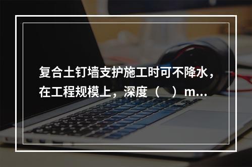 复合土钉墙支护施工时可不降水，在工程规模上，深度（　）m以上