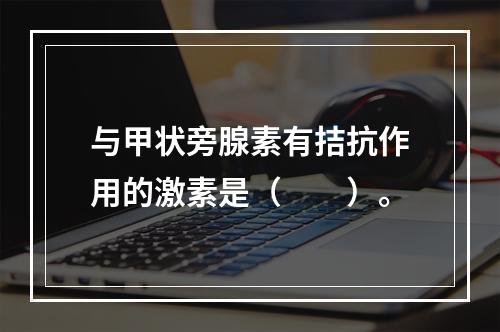 与甲状旁腺素有拮抗作用的激素是（　　）。