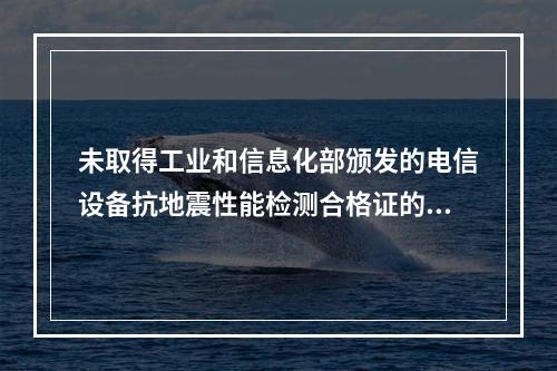 未取得工业和信息化部颁发的电信设备抗地震性能检测合格证的电信