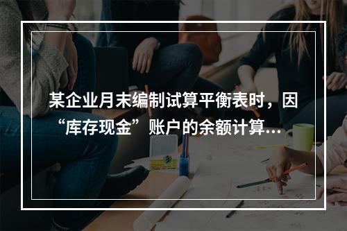 某企业月末编制试算平衡表时，因“库存现金”账户的余额计算不正