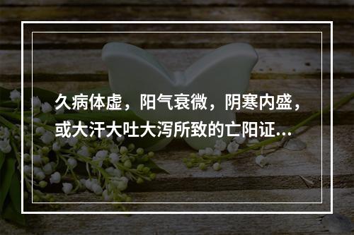 久病体虚，阳气衰微，阴寒内盛，或大汗大吐大泻所致的亡阳证，宜