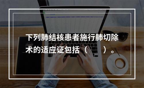 下列肺结核患者施行肺切除术的适应证包括（　　）。