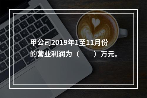 甲公司2019年1至11月份的营业利润为（　　）万元。