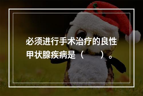 必须进行手术治疗的良性甲状腺疾病是（　　）。