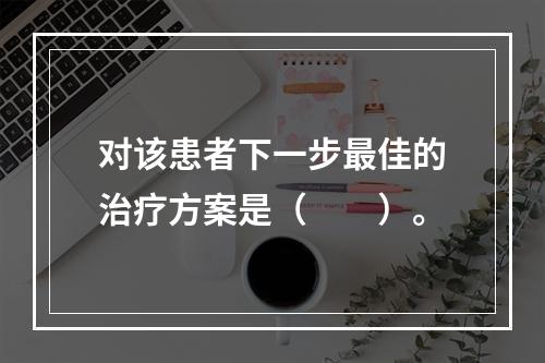 对该患者下一步最佳的治疗方案是（　　）。