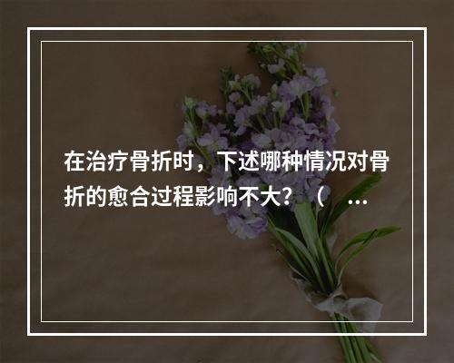 在治疗骨折时，下述哪种情况对骨折的愈合过程影响不大？（　　）