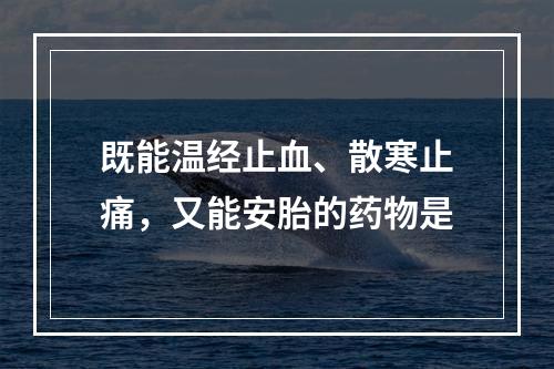 既能温经止血、散寒止痛，又能安胎的药物是