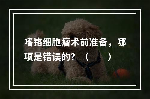 嗜铬细胞瘤术前准备，哪项是错误的？（　　）