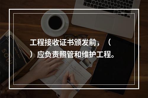 工程接收证书颁发前，（　　）应负责照管和维护工程。