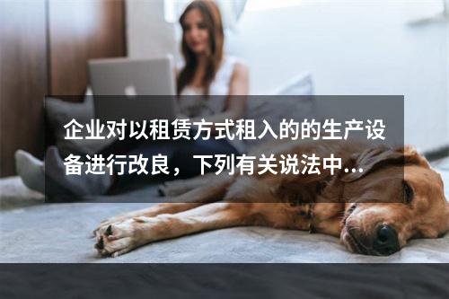 企业对以租赁方式租入的的生产设备进行改良，下列有关说法中，不