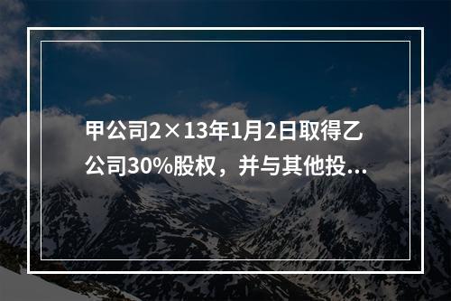 甲公司2×13年1月2日取得乙公司30%股权，并与其他投资方